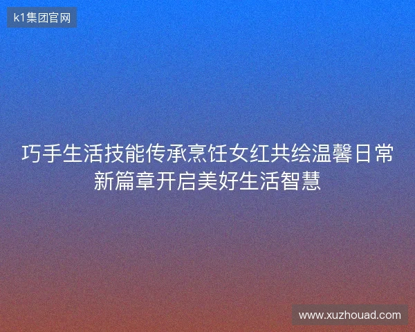 巧手生活技能传承烹饪女红共绘温馨日常新篇章开启美好生活智慧